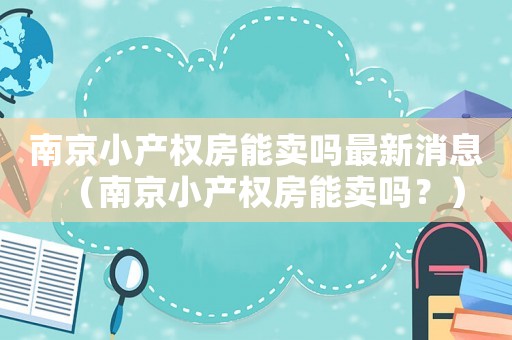 南京小產(chǎn)權(quán)房能賣嗎最新消息（南京小產(chǎn)權(quán)房能賣嗎？）