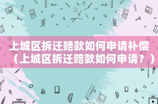 上城區(qū)拆遷賠款如何申請(qǐng)補(bǔ)償（上城區(qū)拆遷賠款如何申請(qǐng)？）