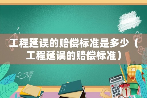工程延誤的賠償標(biāo)準(zhǔn)是多少（工程延誤的賠償標(biāo)準(zhǔn)）