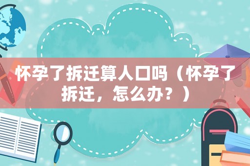 懷孕了拆遷算人口嗎（懷孕了拆遷，怎么辦？）