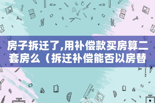 房子拆遷了,用補(bǔ)償款買房算二套房么（拆遷補(bǔ)償能否以房替代？）