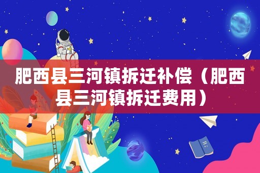 肥西縣三河鎮(zhèn)拆遷補(bǔ)償（肥西縣三河鎮(zhèn)拆遷費(fèi)用）