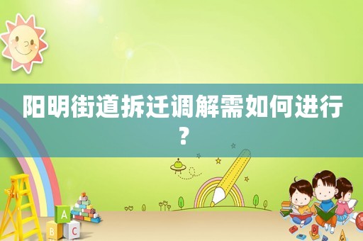 陽明街道拆遷調(diào)解需如何進(jìn)行？