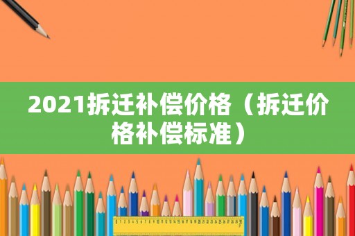 2021拆遷補償價格（拆遷價格補償標(biāo)準(zhǔn)）