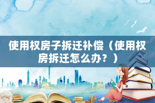使用權(quán)房子拆遷補(bǔ)償（使用權(quán)房拆遷怎么辦？）