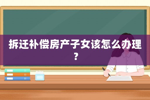 拆遷補(bǔ)償房產(chǎn)子女該怎么辦理？