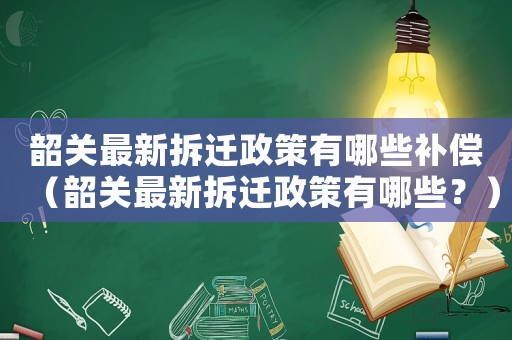 韶關(guān)最新拆遷政策有哪些補償（韶關(guān)最新拆遷政策有哪些？）