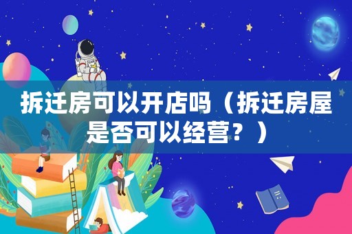 拆遷房可以開(kāi)店嗎（拆遷房屋是否可以經(jīng)營(yíng)？）