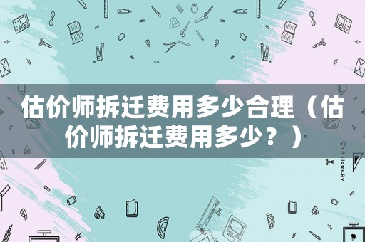 估價(jià)師拆遷費(fèi)用多少合理（估價(jià)師拆遷費(fèi)用多少？）