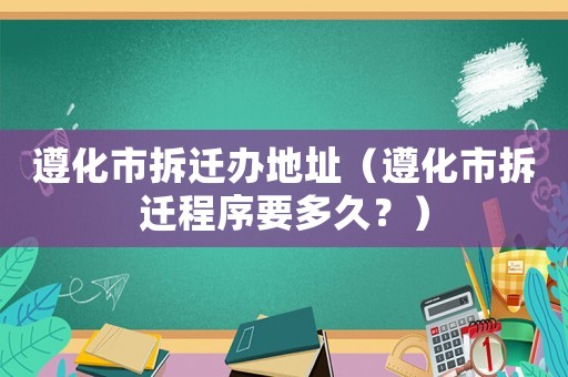 遵化市拆遷辦地址（遵化市拆遷程序要多久？）
