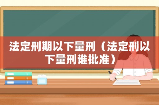 法定刑期以下量刑（法定刑以下量刑誰(shuí)批準(zhǔn)）