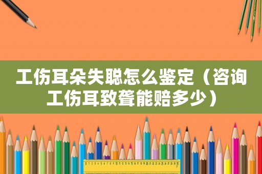 工傷耳朵失聰怎么鑒定（咨詢工傷耳致聾能賠多少）