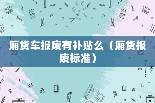 廂貨車報廢有補貼么（廂貨報廢標(biāo)準(zhǔn)）