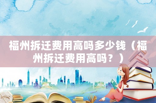 福州拆遷費(fèi)用高嗎多少錢(qián)（福州拆遷費(fèi)用高嗎？）