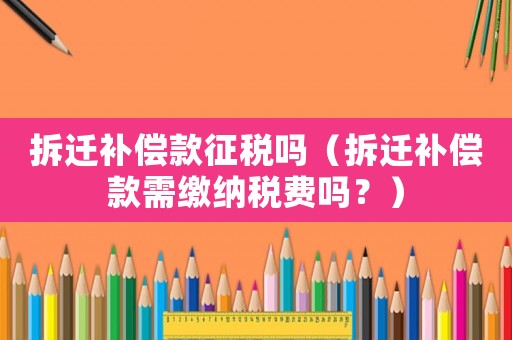 拆遷補償款征稅嗎（拆遷補償款需繳納稅費嗎？）