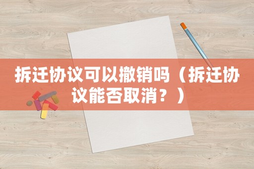 拆遷協(xié)議可以撤銷(xiāo)嗎（拆遷協(xié)議能否取消？）