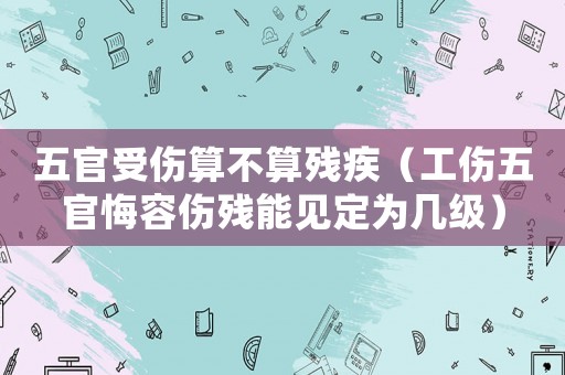 五官受傷算不算殘疾（工傷五官悔容傷殘能見定為幾級）
