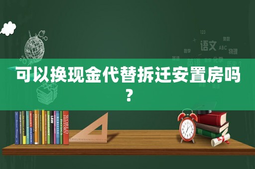 可以換現(xiàn)金代替拆遷安置房嗎？