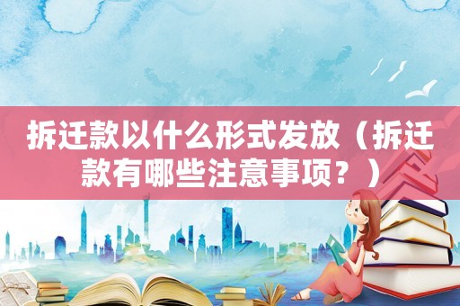 拆遷款以什么形式發(fā)放（拆遷款有哪些注意事項？）