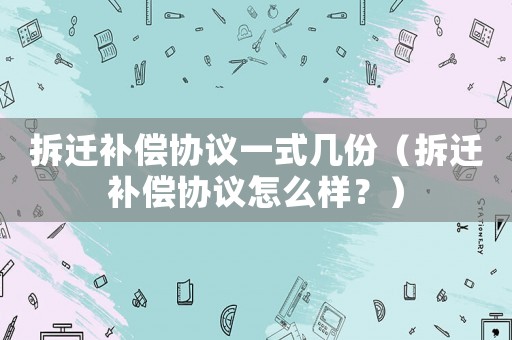 拆遷補(bǔ)償協(xié)議一式幾份（拆遷補(bǔ)償協(xié)議怎么樣？）