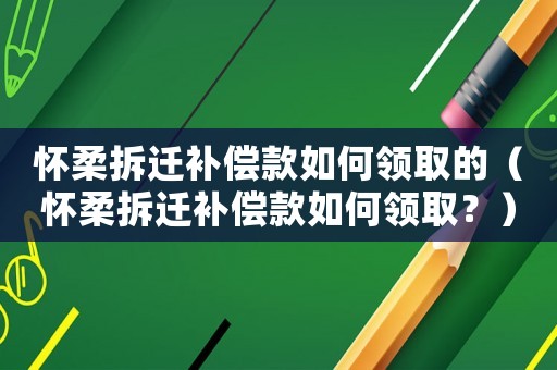 懷柔拆遷補償款如何領(lǐng)取的（懷柔拆遷補償款如何領(lǐng)取？）