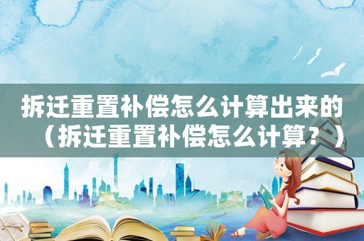 拆遷重置補償怎么計算出來的（拆遷重置補償怎么計算？）