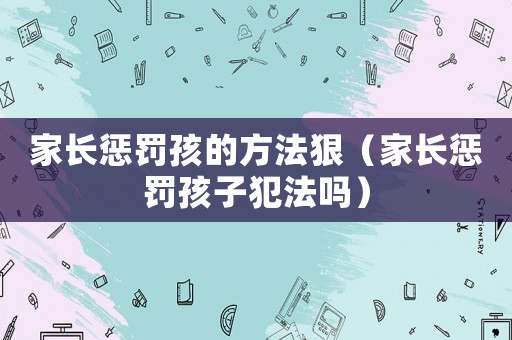 家長懲罰孩的方法狠（家長懲罰孩子犯法嗎）