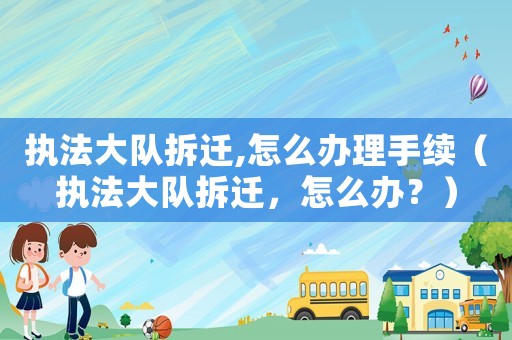 執(zhí)法大隊(duì)拆遷,怎么辦理手續(xù)（執(zhí)法大隊(duì)拆遷，怎么辦？）