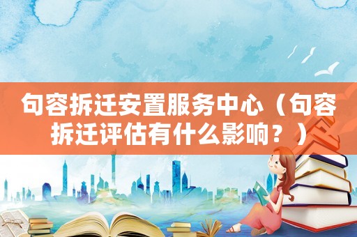句容拆遷安置服務(wù)中心（句容拆遷評估有什么影響？）