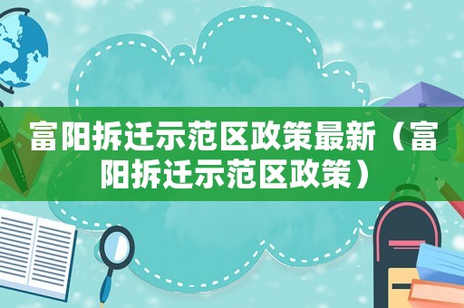 富陽拆遷示范區(qū)政策最新（富陽拆遷示范區(qū)政策）
