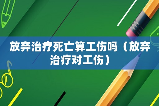 放棄治療死亡算工傷嗎（放棄治療對工傷）