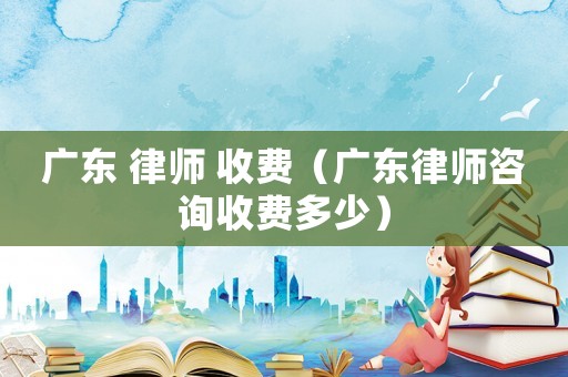 廣東 律師 收費(fèi)（廣東律師咨詢收費(fèi)多少）