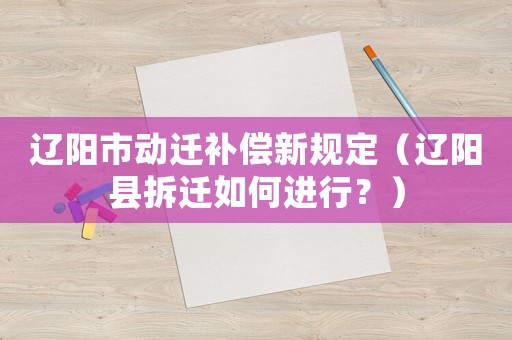 遼陽市動遷補償新規(guī)定（遼陽縣拆遷如何進行？）