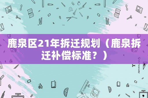 鹿泉區(qū)21年拆遷規(guī)劃（鹿泉拆遷補(bǔ)償標(biāo)準(zhǔn)？）