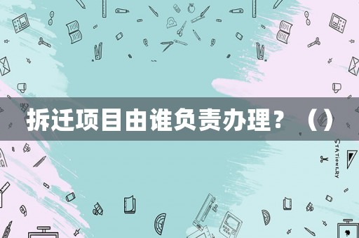 拆遷項目由誰負(fù)責(zé)辦理？（）