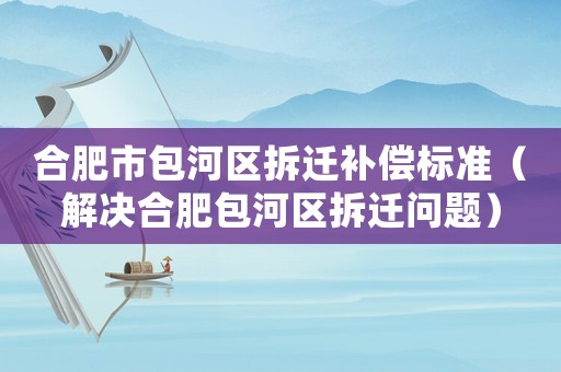 合肥市包河區(qū)拆遷補(bǔ)償標(biāo)準(zhǔn)（解決合肥包河區(qū)拆遷問題）
