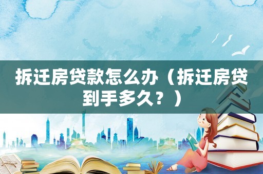 拆遷房貸款怎么辦（拆遷房貸到手多久？）