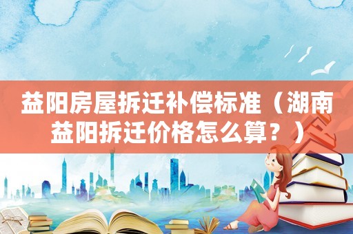 益陽房屋拆遷補(bǔ)償標(biāo)準(zhǔn)（湖南益陽拆遷價(jià)格怎么算？）