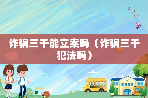詐騙三千能立案嗎（詐騙三千犯法嗎）