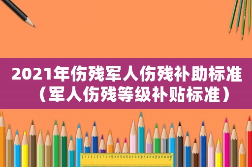2021年傷殘軍人傷殘補(bǔ)助標(biāo)準(zhǔn)（軍人傷殘等級(jí)補(bǔ)貼標(biāo)準(zhǔn)）