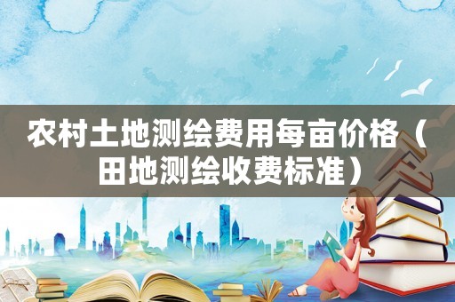 農(nóng)村土地測(cè)繪費(fèi)用每畝價(jià)格（田地測(cè)繪收費(fèi)標(biāo)準(zhǔn)）