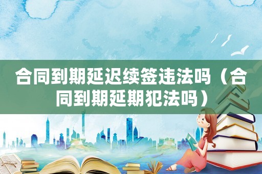 合同到期延遲續(xù)簽違法嗎（合同到期延期犯法嗎）