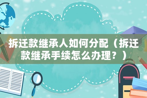 拆遷款繼承人如何分配（拆遷款繼承手續(xù)怎么辦理？）