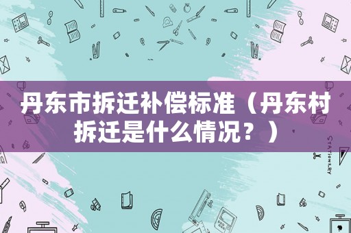丹東市拆遷補(bǔ)償標(biāo)準(zhǔn)（丹東村拆遷是什么情況？）
