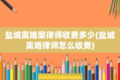 鹽城離婚案律師收費多少(鹽城離婚律師怎么收費)