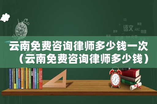 云南免費(fèi)咨詢律師多少錢一次（云南免費(fèi)咨詢律師多少錢）