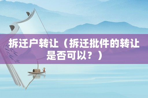 拆遷戶轉(zhuǎn)讓（拆遷批件的轉(zhuǎn)讓是否可以？）