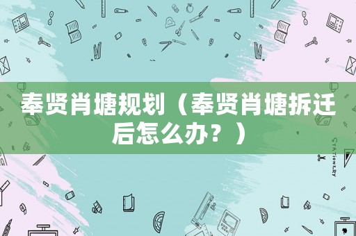 奉賢肖塘規(guī)劃（奉賢肖塘拆遷后怎么辦？）