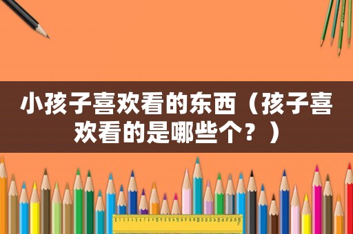 小孩子喜歡看的東西（孩子喜歡看的是哪些個(gè)？）
