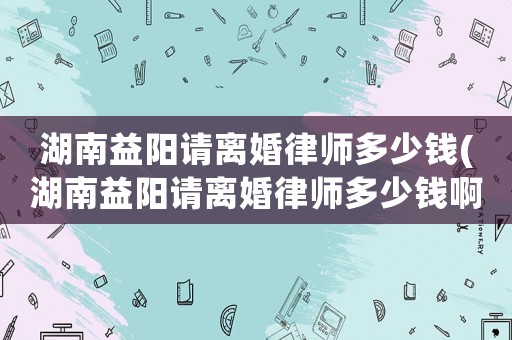 湖南益陽(yáng)請(qǐng)離婚律師多少錢(qián)(湖南益陽(yáng)請(qǐng)離婚律師多少錢(qián)啊)